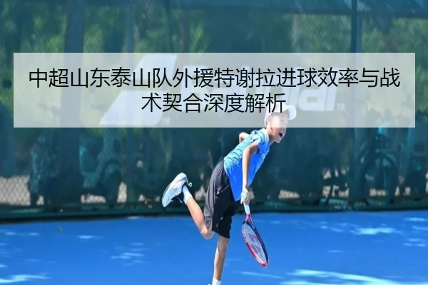 中超山东泰山队外援特谢拉进球效率与战术契合深度解析